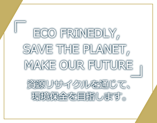 「ECO FRINEDLY, SAVE THE PLANET, MAKE OUR FUTURE」資源リサイクルを通じて、環境保全を目指します。